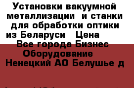 Установки вакуумной металлизации  и станки для обработки оптики из Беларуси › Цена ­ 100 - Все города Бизнес » Оборудование   . Ненецкий АО,Белушье д.